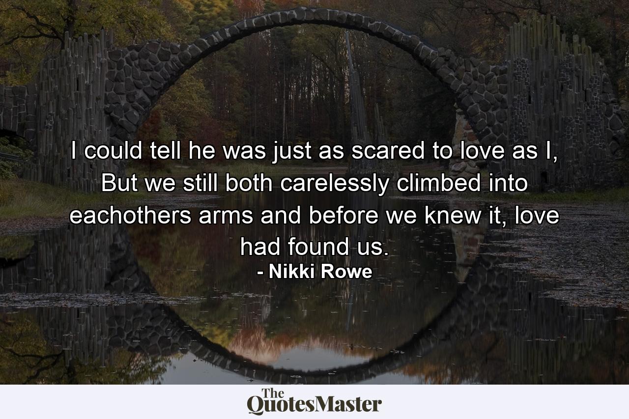 I could tell he was just as scared to love as I, But we still both carelessly climbed into eachothers arms and before we knew it, love had found us. - Quote by Nikki Rowe