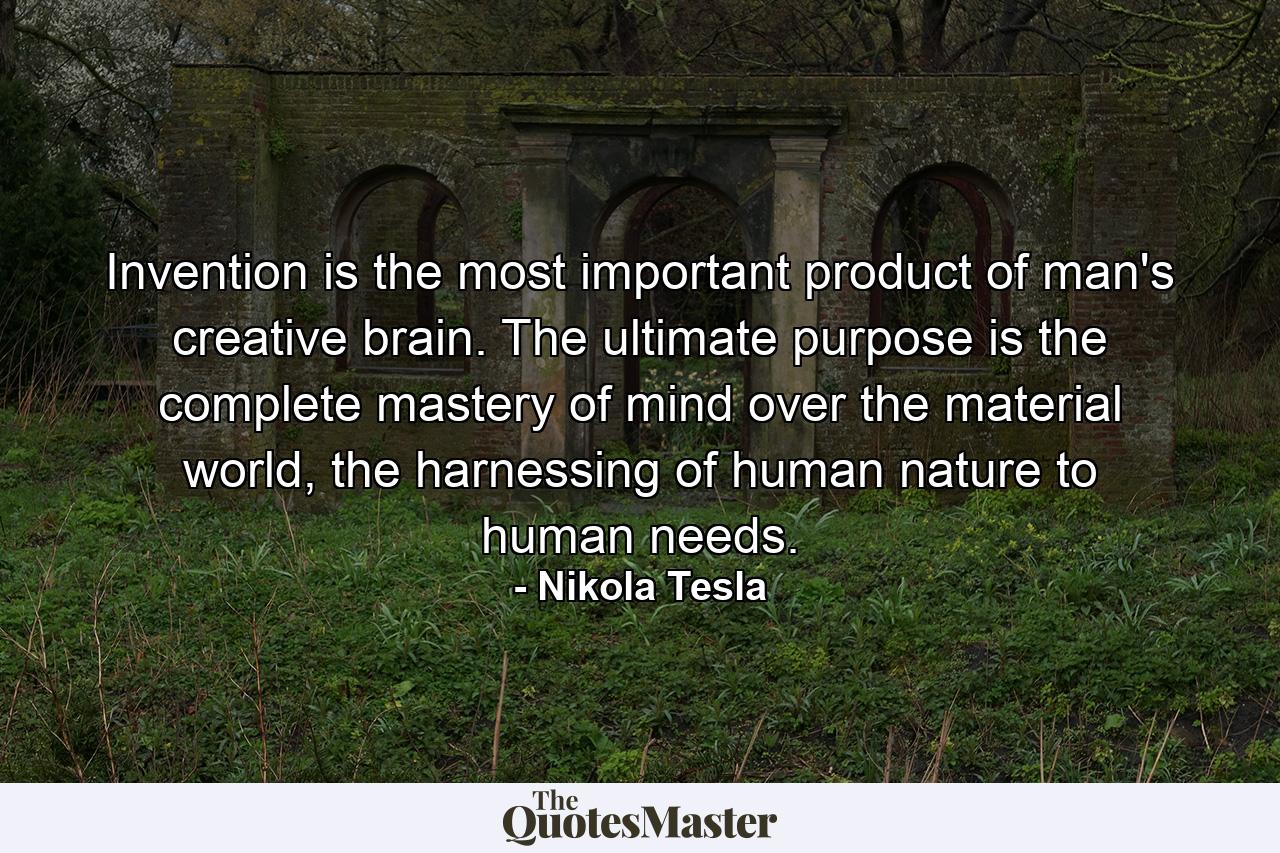 Invention is the most important product of man's creative brain. The ultimate purpose is the complete mastery of mind over the material world, the harnessing of human nature to human needs. - Quote by Nikola Tesla