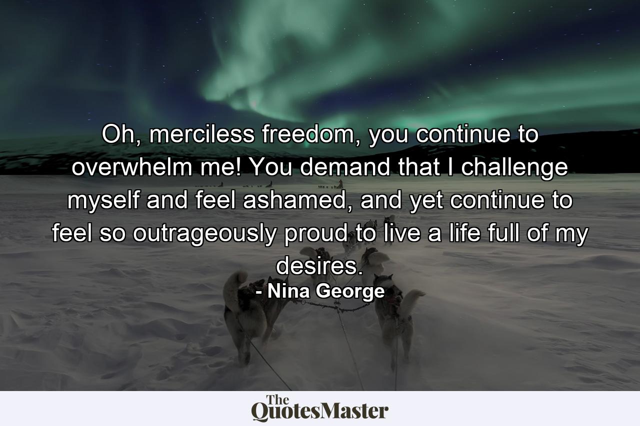 Oh, merciless freedom, you continue to overwhelm me! You demand that I challenge myself and feel ashamed, and yet continue to feel so outrageously proud to live a life full of my desires. - Quote by Nina George