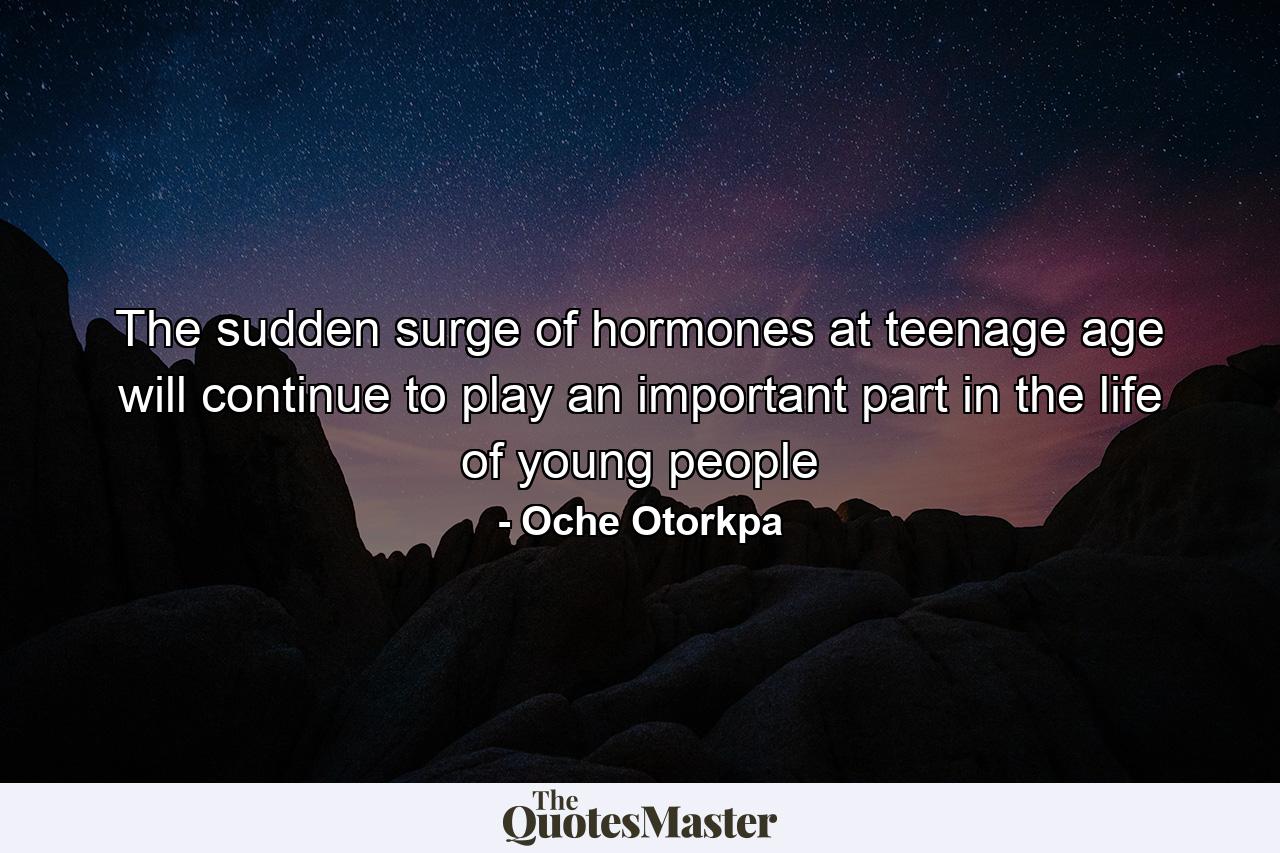 The sudden surge of hormones at teenage age will continue to play an important part in the life of young people - Quote by Oche Otorkpa