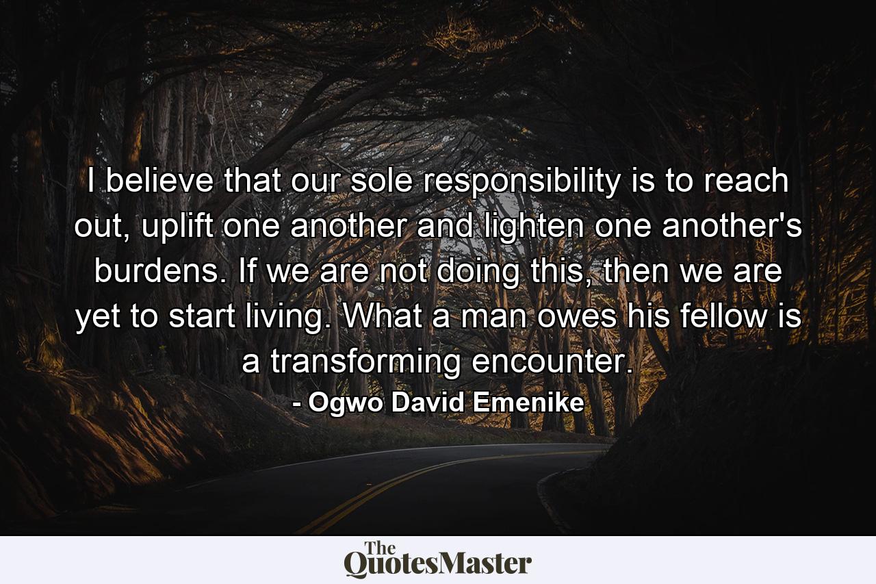 I believe that our sole responsibility is to reach out, uplift one another and lighten one another's burdens. If we are not doing this, then we are yet to start living. What a man owes his fellow is a transforming encounter. - Quote by Ogwo David Emenike