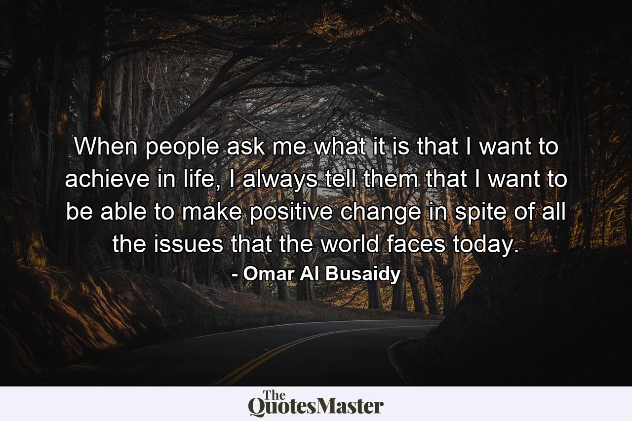 When people ask me what it is that I want to achieve in life, I always tell them that I want to be able to make positive change in spite of all the issues that the world faces today. - Quote by Omar Al Busaidy