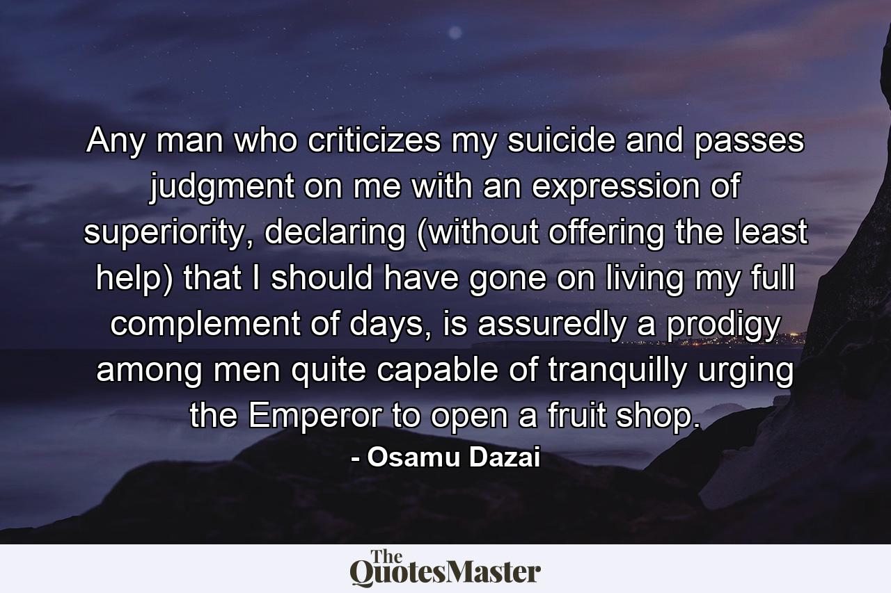 Any man who criticizes my suicide and passes judgment on me with an expression of superiority, declaring (without offering the least help) that I should have gone on living my full complement of days, is assuredly a prodigy among men quite capable of tranquilly urging the Emperor to open a fruit shop. - Quote by Osamu Dazai