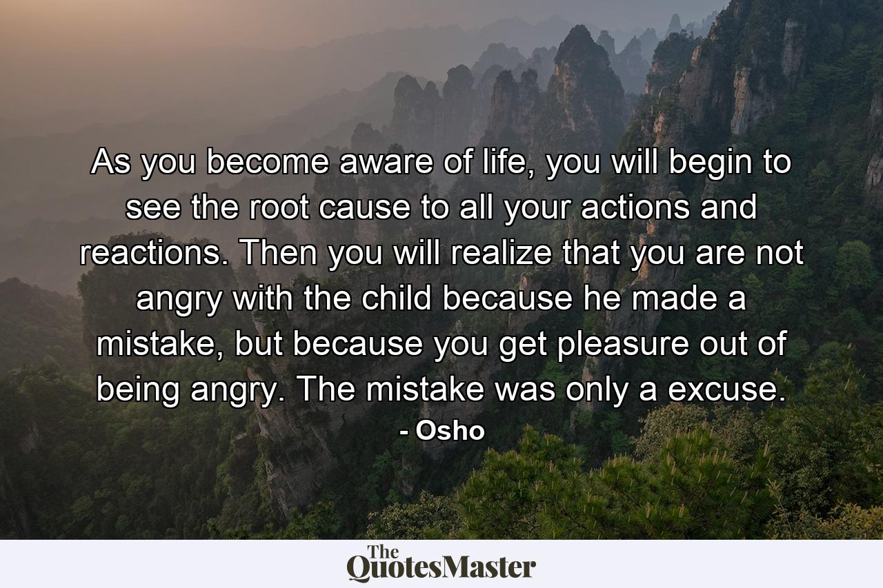 As you become aware of life, you will begin to see the root cause to all your actions and reactions. Then you will realize that you are not angry with the child because he made a mistake, but because you get pleasure out of being angry. The mistake was only a excuse. - Quote by Osho