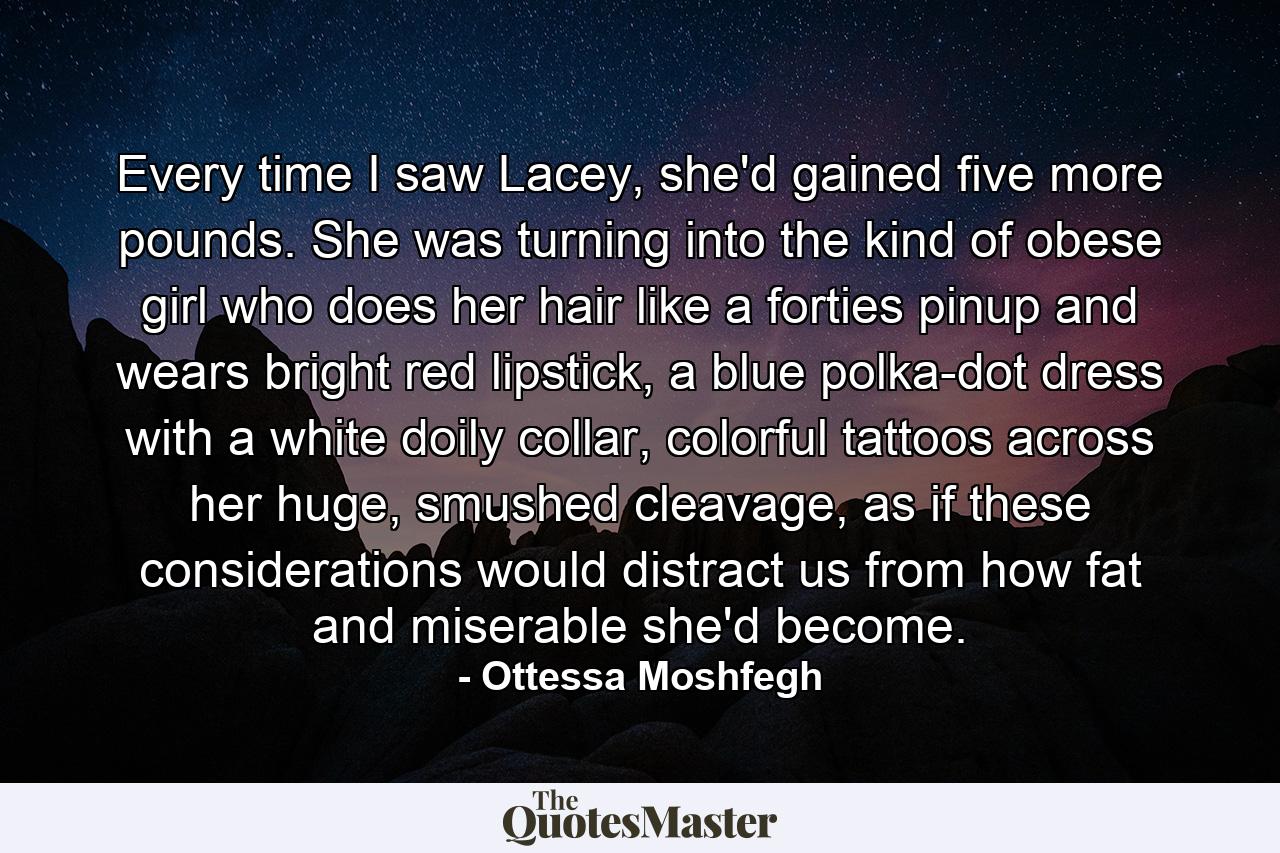 Every time I saw Lacey, she'd gained five more pounds. She was turning into the kind of obese girl who does her hair like a forties pinup and wears bright red lipstick, a blue polka-dot dress with a white doily collar, colorful tattoos across her huge, smushed cleavage, as if these considerations would distract us from how fat and miserable she'd become. - Quote by Ottessa Moshfegh