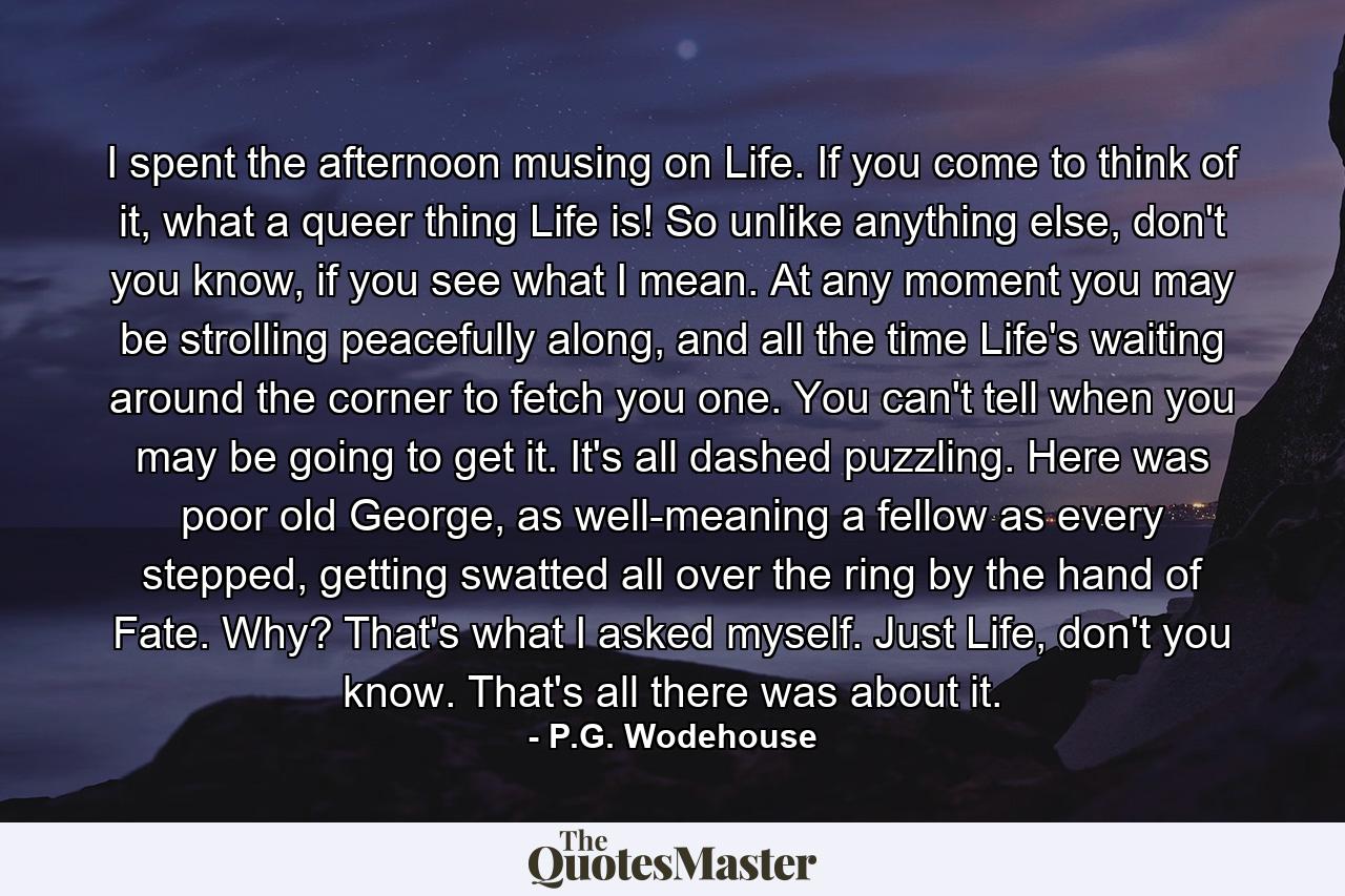 I spent the afternoon musing on Life. If you come to think of it, what a queer thing Life is! So unlike anything else, don't you know, if you see what I mean. At any moment you may be strolling peacefully along, and all the time Life's waiting around the corner to fetch you one. You can't tell when you may be going to get it. It's all dashed puzzling. Here was poor old George, as well-meaning a fellow as every stepped, getting swatted all over the ring by the hand of Fate. Why? That's what I asked myself. Just Life, don't you know. That's all there was about it. - Quote by P.G. Wodehouse