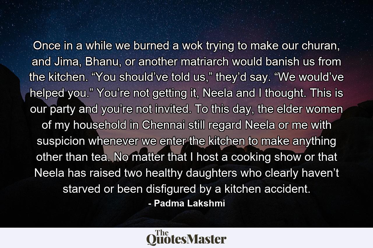 Once in a while we burned a wok trying to make our churan, and Jima, Bhanu, or another matriarch would banish us from the kitchen. “You should’ve told us,” they’d say. “We would’ve helped you.” You’re not getting it, Neela and I thought. This is our party and you’re not invited. To this day, the elder women of my household in Chennai still regard Neela or me with suspicion whenever we enter the kitchen to make anything other than tea. No matter that I host a cooking show or that Neela has raised two healthy daughters who clearly haven’t starved or been disfigured by a kitchen accident. - Quote by Padma Lakshmi