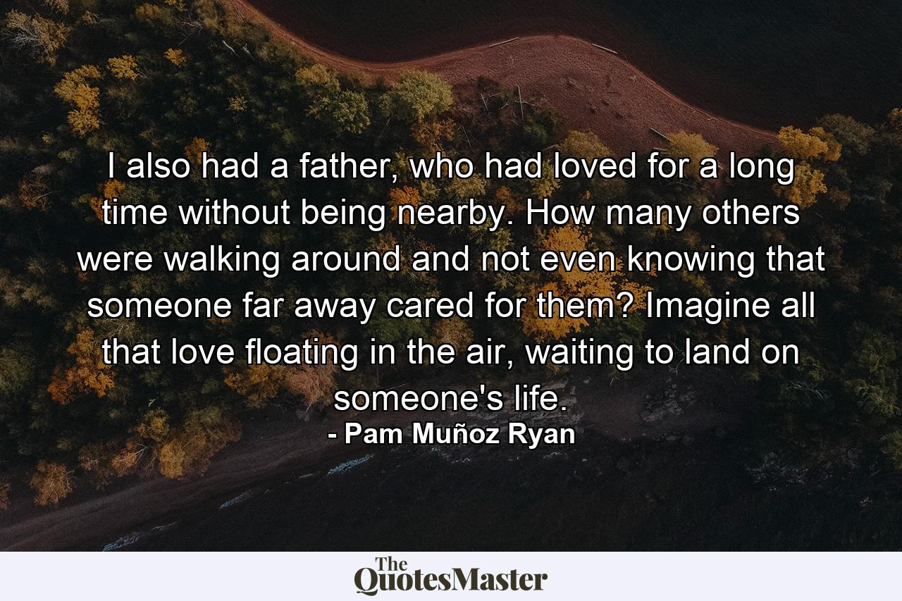 I also had a father, who had loved for a long time without being nearby. How many others were walking around and not even knowing that someone far away cared for them? Imagine all that love floating in the air, waiting to land on someone's life. - Quote by Pam Muñoz Ryan