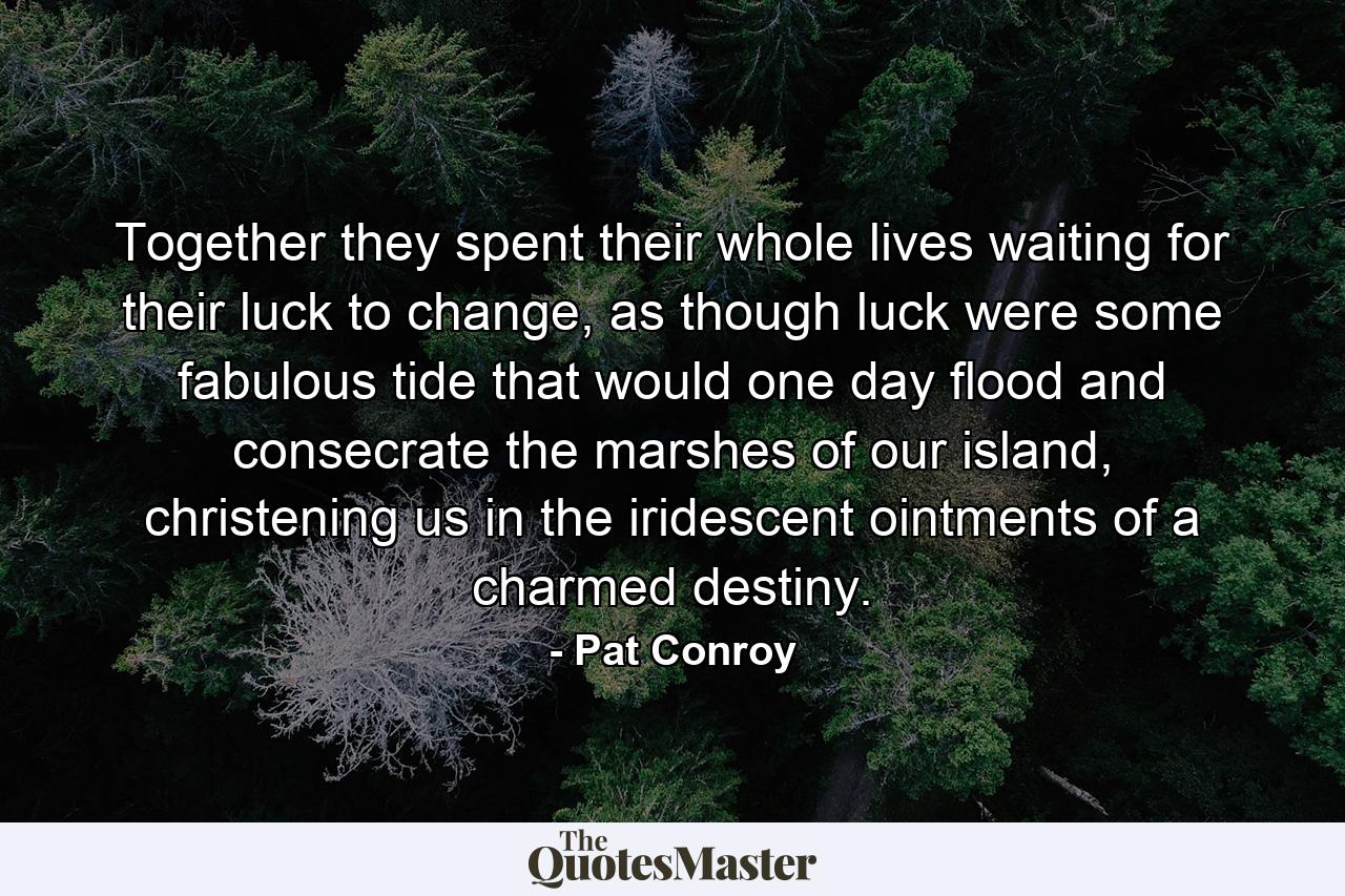 Together they spent their whole lives waiting for their luck to change, as though luck were some fabulous tide that would one day flood and consecrate the marshes of our island, christening us in the iridescent ointments of a charmed destiny. - Quote by Pat Conroy