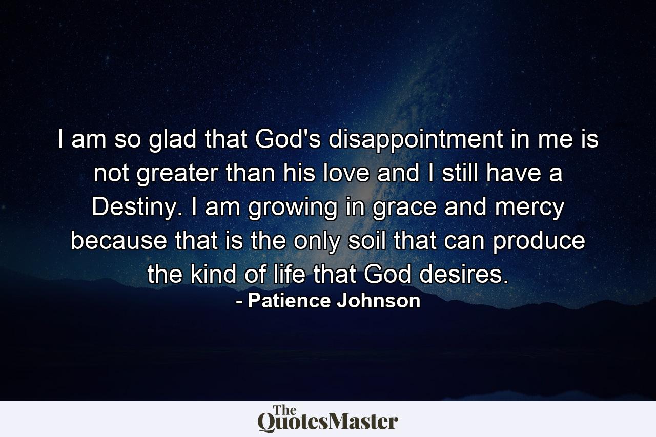 I am so glad that God's disappointment in me is not greater than his love and I still have a Destiny. I am growing in grace and mercy because that is the only soil that can produce the kind of life that God desires. - Quote by Patience Johnson