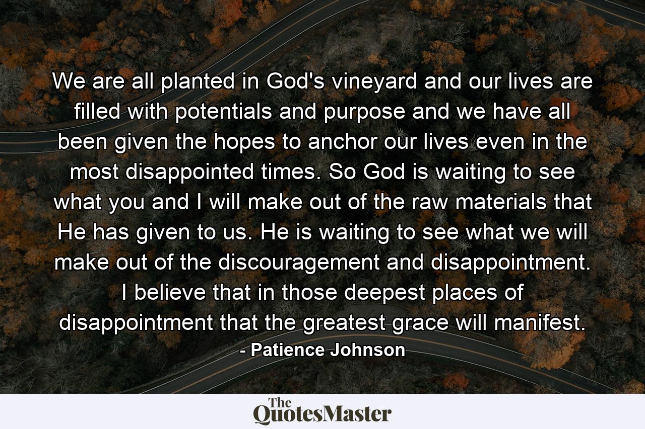 We are all planted in God's vineyard and our lives are filled with potentials and purpose and we have all been given the hopes to anchor our lives even in the most disappointed times. So God is waiting to see what you and I will make out of the raw materials that He has given to us. He is waiting to see what we will make out of the discouragement and disappointment. I believe that in those deepest places of disappointment that the greatest grace will manifest. - Quote by Patience Johnson