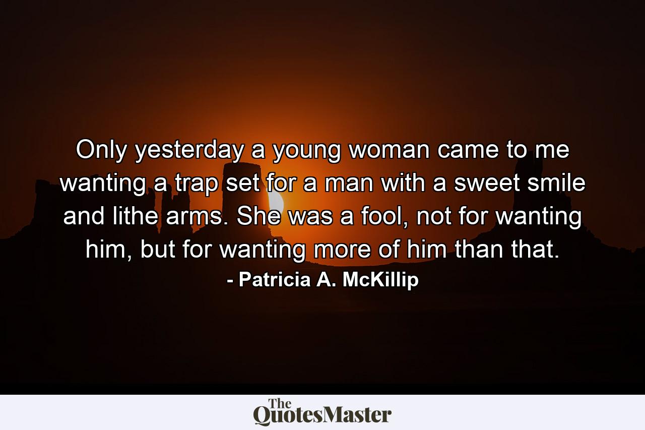 Only yesterday a young woman came to me wanting a trap set for a man with a sweet smile and lithe arms. She was a fool, not for wanting him, but for wanting more of him than that. - Quote by Patricia A. McKillip