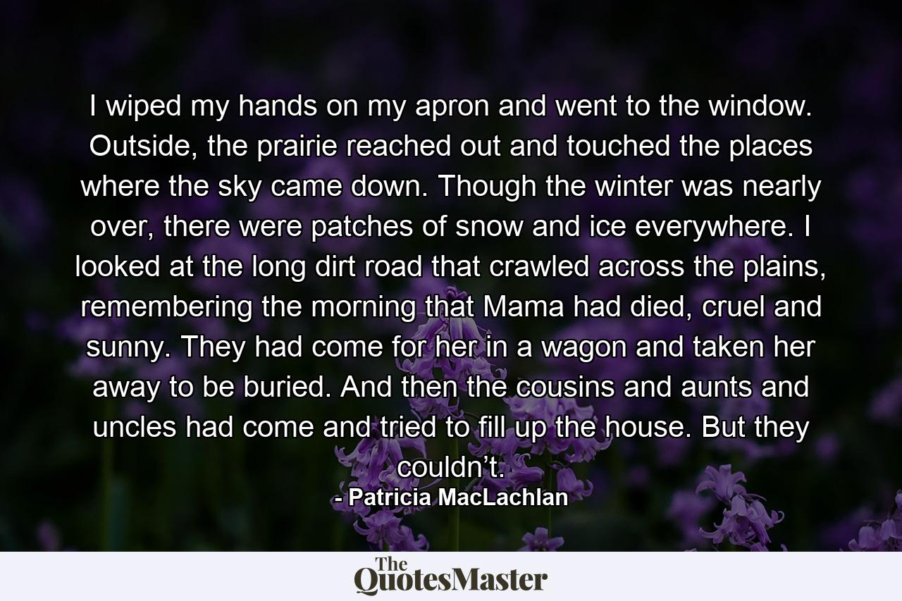 I wiped my hands on my apron and went to the window. Outside, the prairie reached out and touched the places where the sky came down. Though the winter was nearly over, there were patches of snow and ice everywhere. I looked at the long dirt road that crawled across the plains, remembering the morning that Mama had died, cruel and sunny. They had come for her in a wagon and taken her away to be buried. And then the cousins and aunts and uncles had come and tried to fill up the house. But they couldn’t. - Quote by Patricia MacLachlan