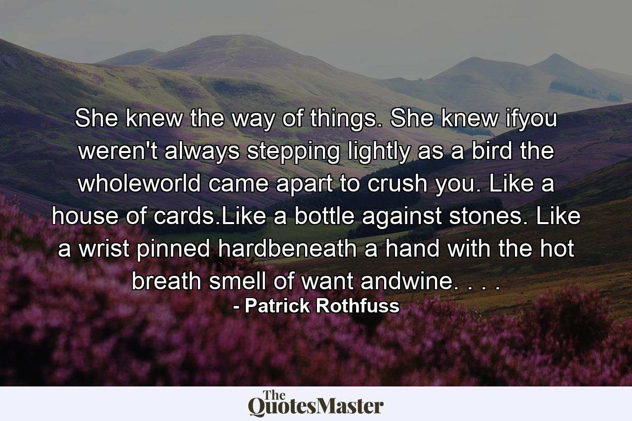 She knew the way of things. She knew ifyou weren't always stepping lightly as a bird the wholeworld came apart to crush you. Like a house of cards.Like a bottle against stones. Like a wrist pinned hardbeneath a hand with the hot breath smell of want andwine. . . . - Quote by Patrick Rothfuss