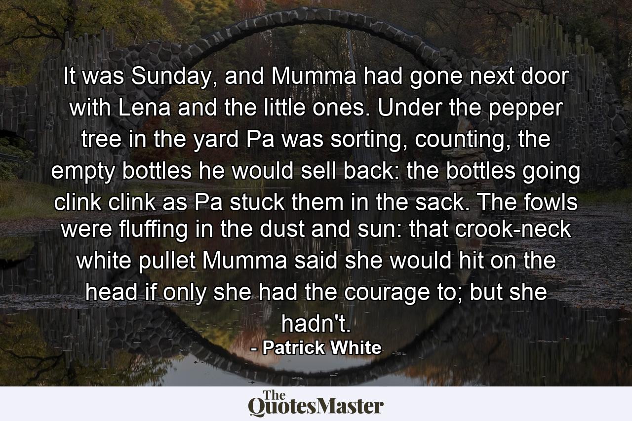 It was Sunday, and Mumma had gone next door with Lena and the little ones. Under the pepper tree in the yard Pa was sorting, counting, the empty bottles he would sell back: the bottles going clink clink as Pa stuck them in the sack. The fowls were fluffing in the dust and sun: that crook-neck white pullet Mumma said she would hit on the head if only she had the courage to; but she hadn't. - Quote by Patrick White