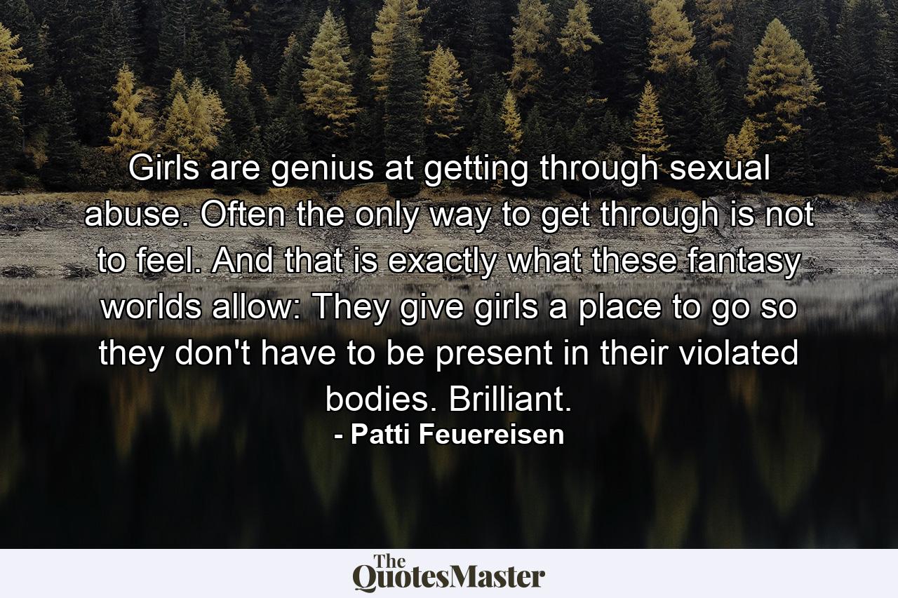 Girls are genius at getting through sexual abuse. Often the only way to get through is not to feel. And that is exactly what these fantasy worlds allow: They give girls a place to go so they don't have to be present in their violated bodies. Brilliant. - Quote by Patti Feuereisen