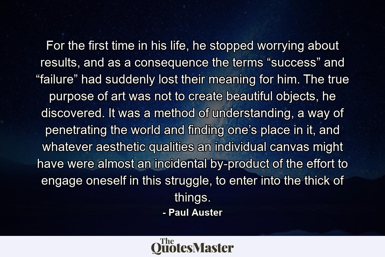 For the first time in his life, he stopped worrying about results, and as a consequence the terms “success” and “failure” had suddenly lost their meaning for him. The true purpose of art was not to create beautiful objects, he discovered. It was a method of understanding, a way of penetrating the world and finding one’s place in it, and whatever aesthetic qualities an individual canvas might have were almost an incidental by-product of the effort to engage oneself in this struggle, to enter into the thick of things. - Quote by Paul Auster