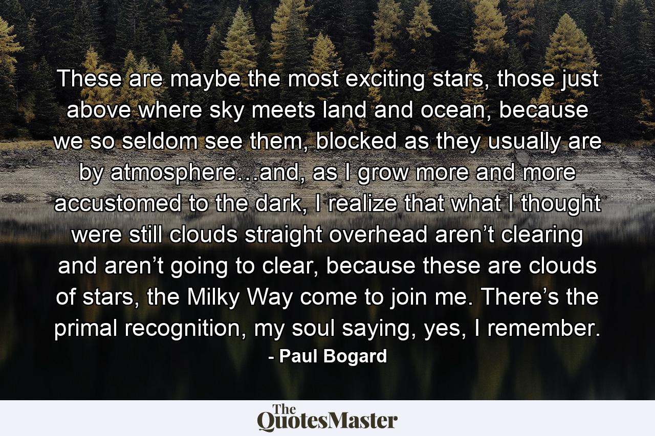 These are maybe the most exciting stars, those just above where sky meets land and ocean, because we so seldom see them, blocked as they usually are by atmosphere…and, as I grow more and more accustomed to the dark, I realize that what I thought were still clouds straight overhead aren’t clearing and aren’t going to clear, because these are clouds of stars, the Milky Way come to join me. There’s the primal recognition, my soul saying, yes, I remember. - Quote by Paul Bogard