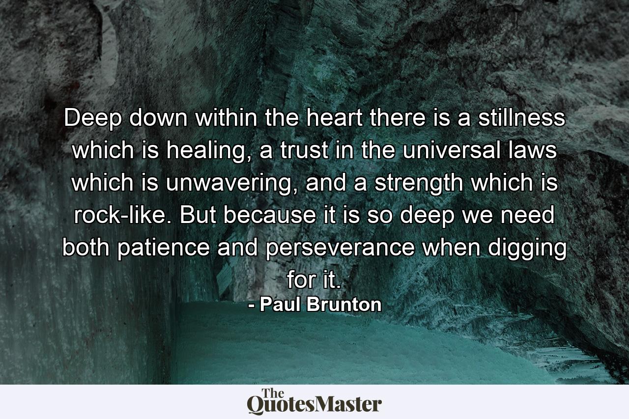 Deep down within the heart there is a stillness which is healing, a trust in the universal laws which is unwavering, and a strength which is rock-like. But because it is so deep we need both patience and perseverance when digging for it. - Quote by Paul Brunton