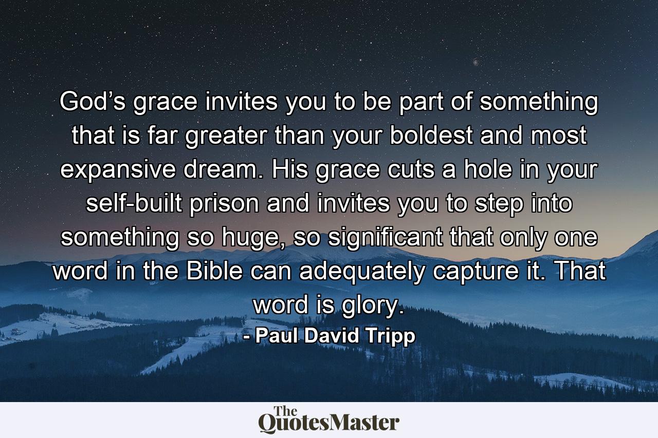 God’s grace invites you to be part of something that is far greater than your boldest and most expansive dream. His grace cuts a hole in your self-built prison and invites you to step into something so huge, so significant that only one word in the Bible can adequately capture it. That word is glory. - Quote by Paul David Tripp