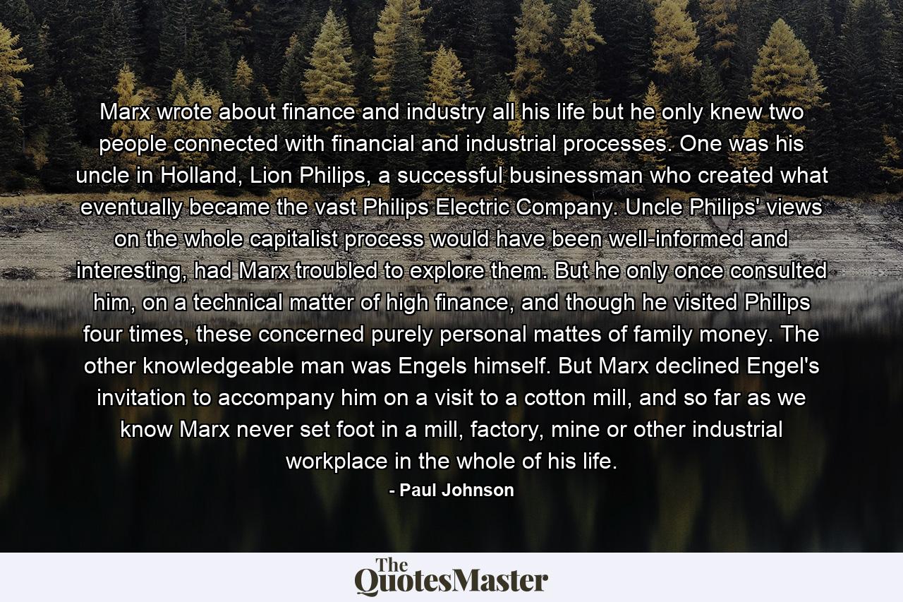 Marx wrote about finance and industry all his life but he only knew two people connected with financial and industrial processes. One was his uncle in Holland, Lion Philips, a successful businessman who created what eventually became the vast Philips Electric Company. Uncle Philips' views on the whole capitalist process would have been well-informed and interesting, had Marx troubled to explore them. But he only once consulted him, on a technical matter of high finance, and though he visited Philips four times, these concerned purely personal mattes of family money. The other knowledgeable man was Engels himself. But Marx declined Engel's invitation to accompany him on a visit to a cotton mill, and so far as we know Marx never set foot in a mill, factory, mine or other industrial workplace in the whole of his life. - Quote by Paul Johnson