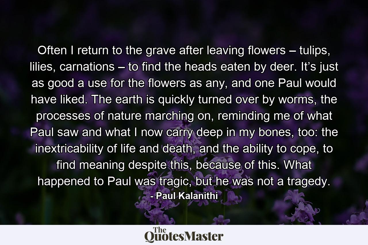 Often I return to the grave after leaving flowers – tulips, lilies, carnations – to find the heads eaten by deer. It’s just as good a use for the flowers as any, and one Paul would have liked. The earth is quickly turned over by worms, the processes of nature marching on, reminding me of what Paul saw and what I now carry deep in my bones, too: the inextricability of life and death, and the ability to cope, to find meaning despite this, because of this. What happened to Paul was tragic, but he was not a tragedy. - Quote by Paul Kalanithi