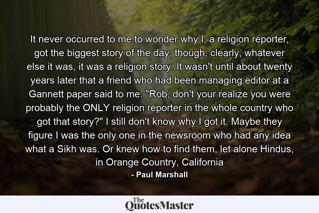 It never occurred to me to wonder why I, a religion reporter, got the biggest story of the day, though, clearly, whatever else it was, it was a religion story. It wasn't until about twenty years later that a friend who had been managing editor at a Gannett paper said to me: 