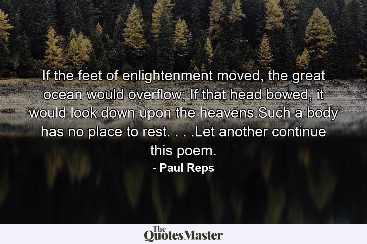 If the feet of enlightenment moved, the great ocean would overflow; If that head bowed, it would look down upon the heavens.Such a body has no place to rest. . . .Let another continue this poem. - Quote by Paul Reps