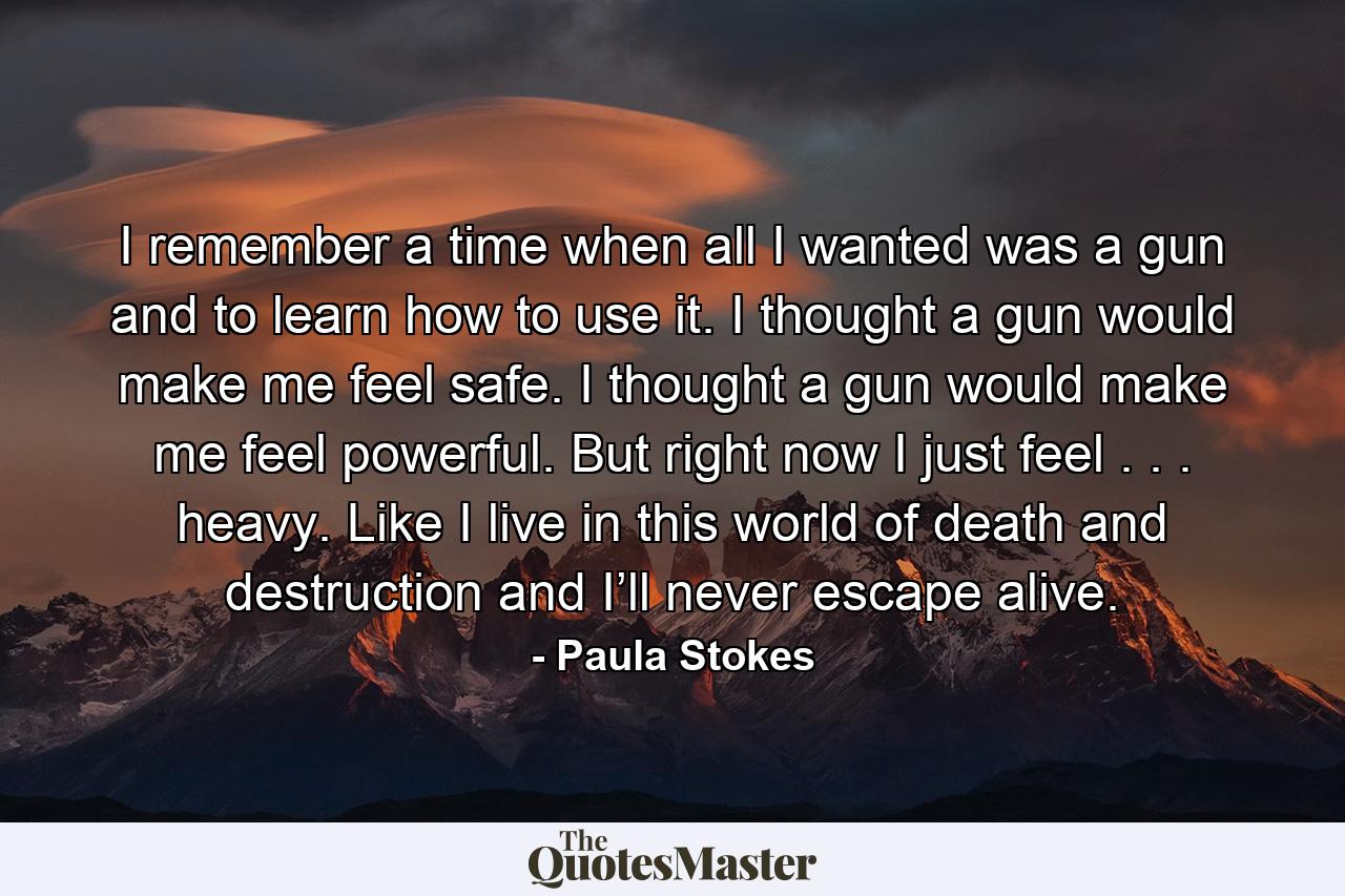 I remember a time when all I wanted was a gun and to learn how to use it. I thought a gun would make me feel safe. I thought a gun would make me feel powerful. But right now I just feel . . . heavy. Like I live in this world of death and destruction and I’ll never escape alive. - Quote by Paula Stokes