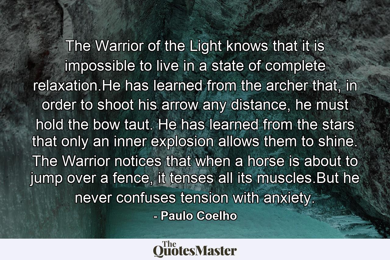 The Warrior of the Light knows that it is impossible to live in a state of complete relaxation.He has learned from the archer that, in order to shoot his arrow any distance, he must hold the bow taut. He has learned from the stars that only an inner explosion allows them to shine. The Warrior notices that when a horse is about to jump over a fence, it tenses all its muscles.But he never confuses tension with anxiety. - Quote by Paulo Coelho