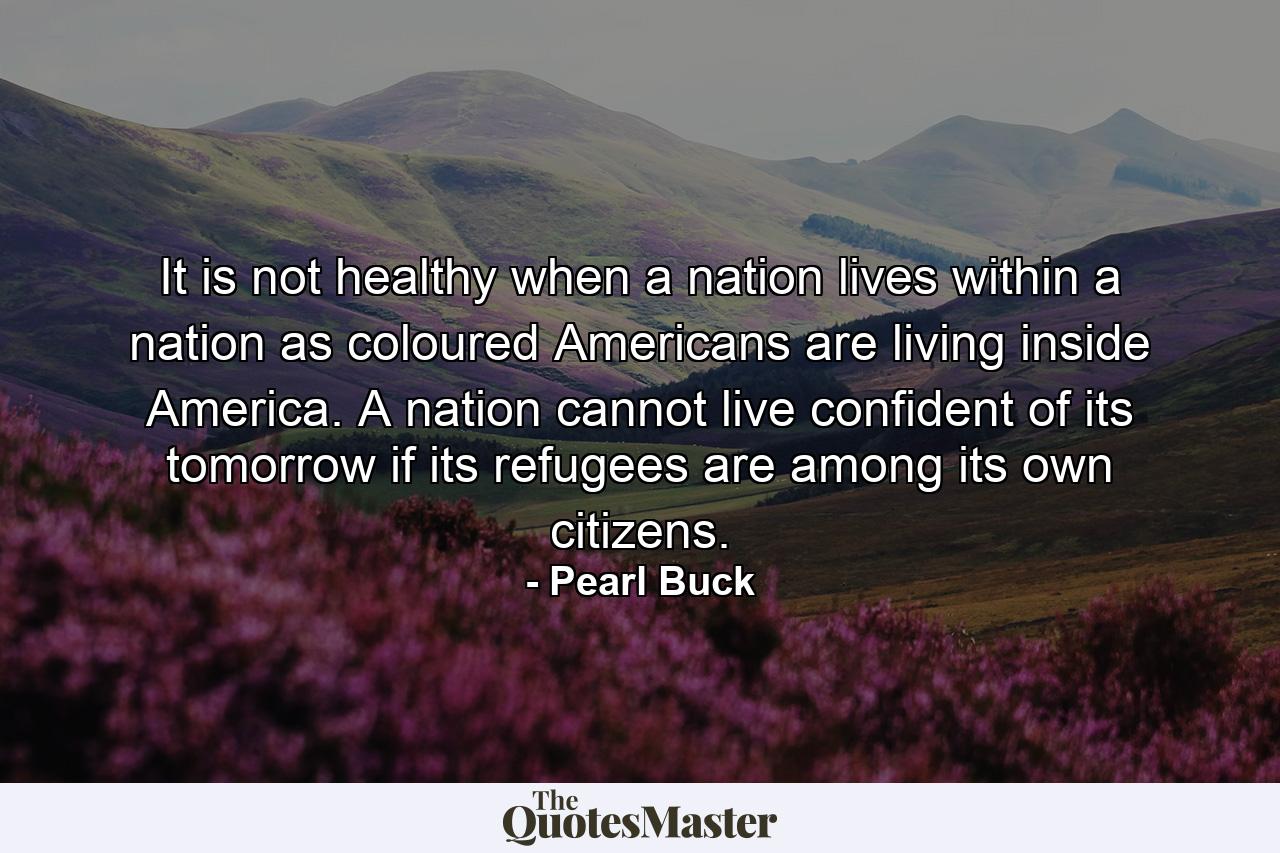 It is not healthy when a nation lives within a nation  as coloured Americans are living inside America. A nation cannot live confident of its tomorrow if its refugees are among its own citizens. - Quote by Pearl Buck