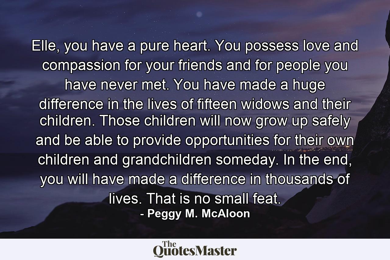 Elle, you have a pure heart. You possess love and compassion for your friends and for people you have never met. You have made a huge difference in the lives of fifteen widows and their children. Those children will now grow up safely and be able to provide opportunities for their own children and grandchildren someday. In the end, you will have made a difference in thousands of lives. That is no small feat. - Quote by Peggy M. McAloon