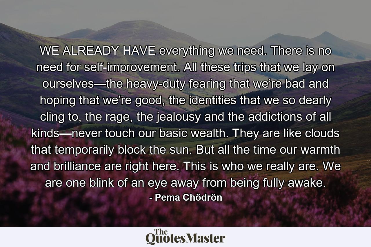 WE ALREADY HAVE everything we need. There is no need for self-improvement. All these trips that we lay on ourselves—the heavy-duty fearing that we’re bad and hoping that we’re good, the identities that we so dearly cling to, the rage, the jealousy and the addictions of all kinds—never touch our basic wealth. They are like clouds that temporarily block the sun. But all the time our warmth and brilliance are right here. This is who we really are. We are one blink of an eye away from being fully awake. - Quote by Pema Chödrön