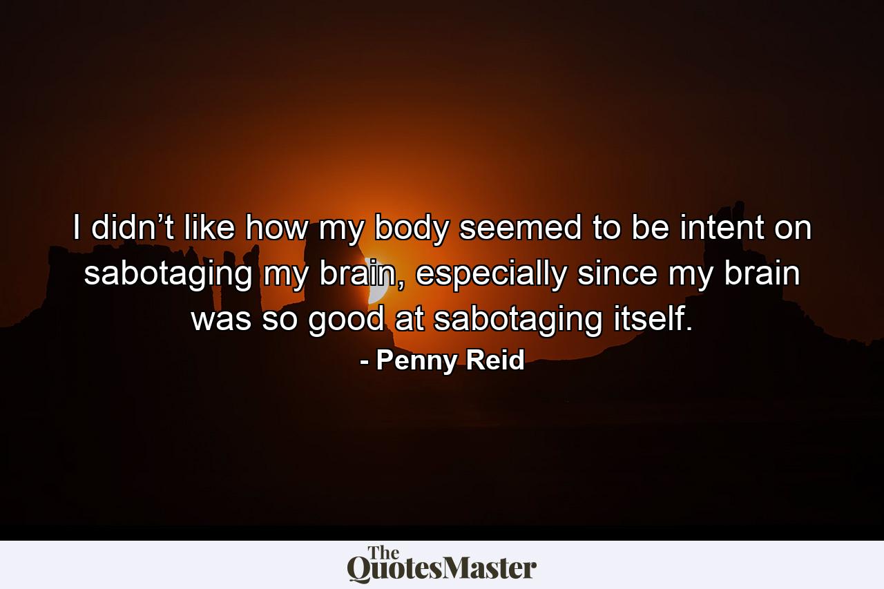 I didn’t like how my body seemed to be intent on sabotaging my brain, especially since my brain was so good at sabotaging itself. - Quote by Penny Reid