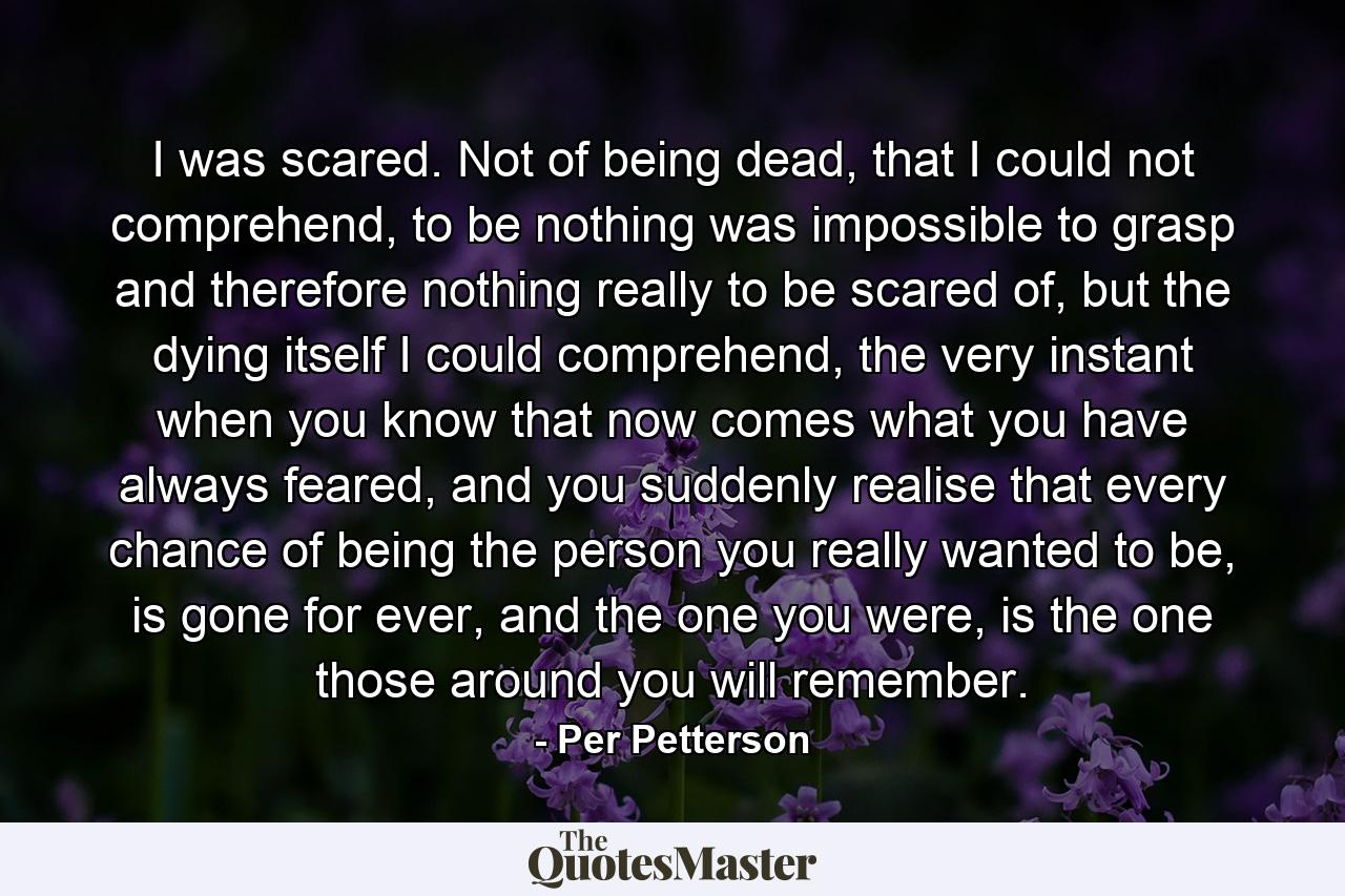 I was scared. Not of being dead, that I could not comprehend, to be nothing was impossible to grasp and therefore nothing really to be scared of, but the dying itself I could comprehend, the very instant when you know that now comes what you have always feared, and you suddenly realise that every chance of being the person you really wanted to be, is gone for ever, and the one you were, is the one those around you will remember. - Quote by Per Petterson