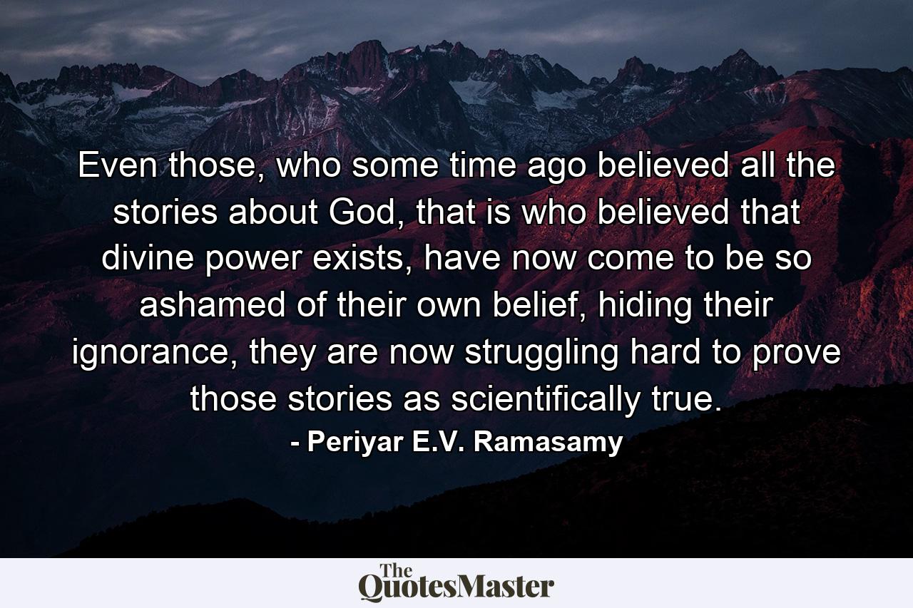 Even those, who some time ago believed all the stories about God, that is who believed that divine power exists, have now come to be so ashamed of their own belief, hiding their ignorance, they are now struggling hard to prove those stories as scientifically true. - Quote by Periyar E.V. Ramasamy