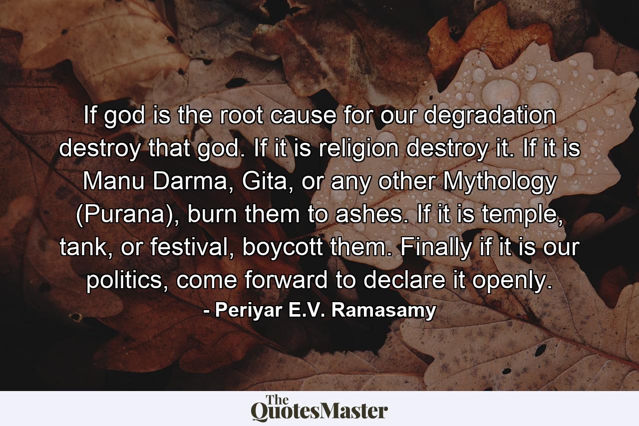 If god is the root cause for our degradation destroy that god. If it is religion destroy it. If it is Manu Darma, Gita, or any other Mythology (Purana), burn them to ashes. If it is temple, tank, or festival, boycott them. Finally if it is our politics, come forward to declare it openly. - Quote by Periyar E.V. Ramasamy