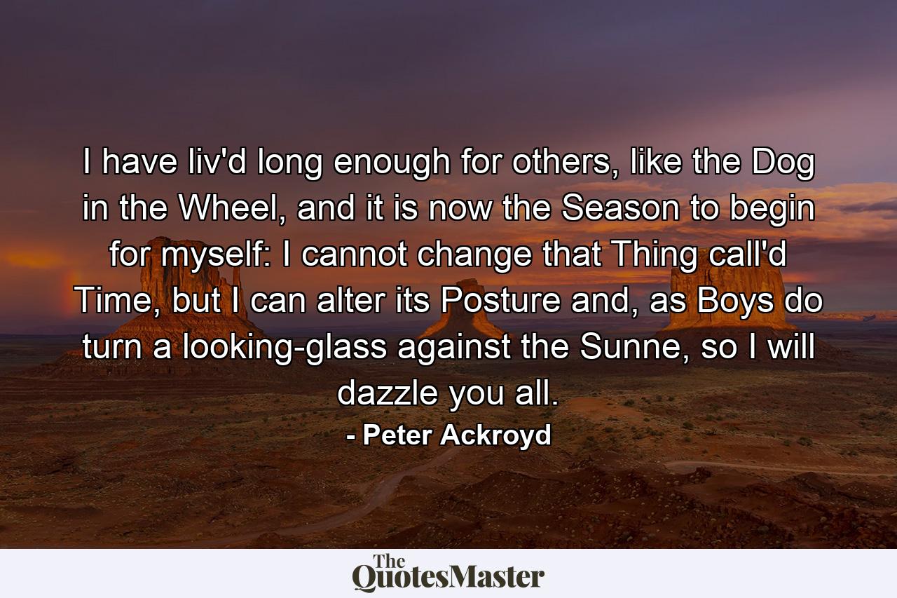 I have liv'd long enough for others, like the Dog in the Wheel, and it is now the Season to begin for myself: I cannot change that Thing call'd Time, but I can alter its Posture and, as Boys do turn a looking-glass against the Sunne, so I will dazzle you all. - Quote by Peter Ackroyd