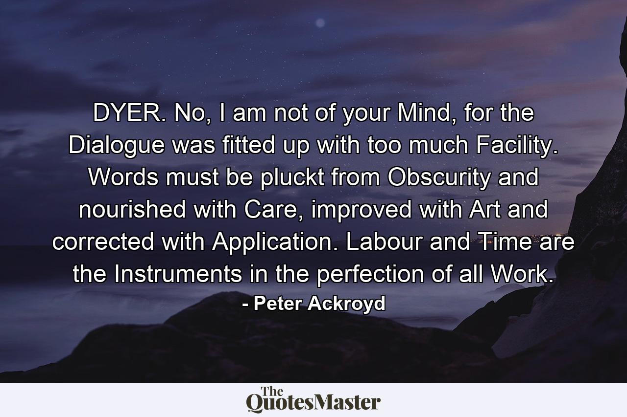 DYER. No, I am not of your Mind, for the Dialogue was fitted up with too much Facility. Words must be pluckt from Obscurity and nourished with Care, improved with Art and corrected with Application. Labour and Time are the Instruments in the perfection of all Work. - Quote by Peter Ackroyd