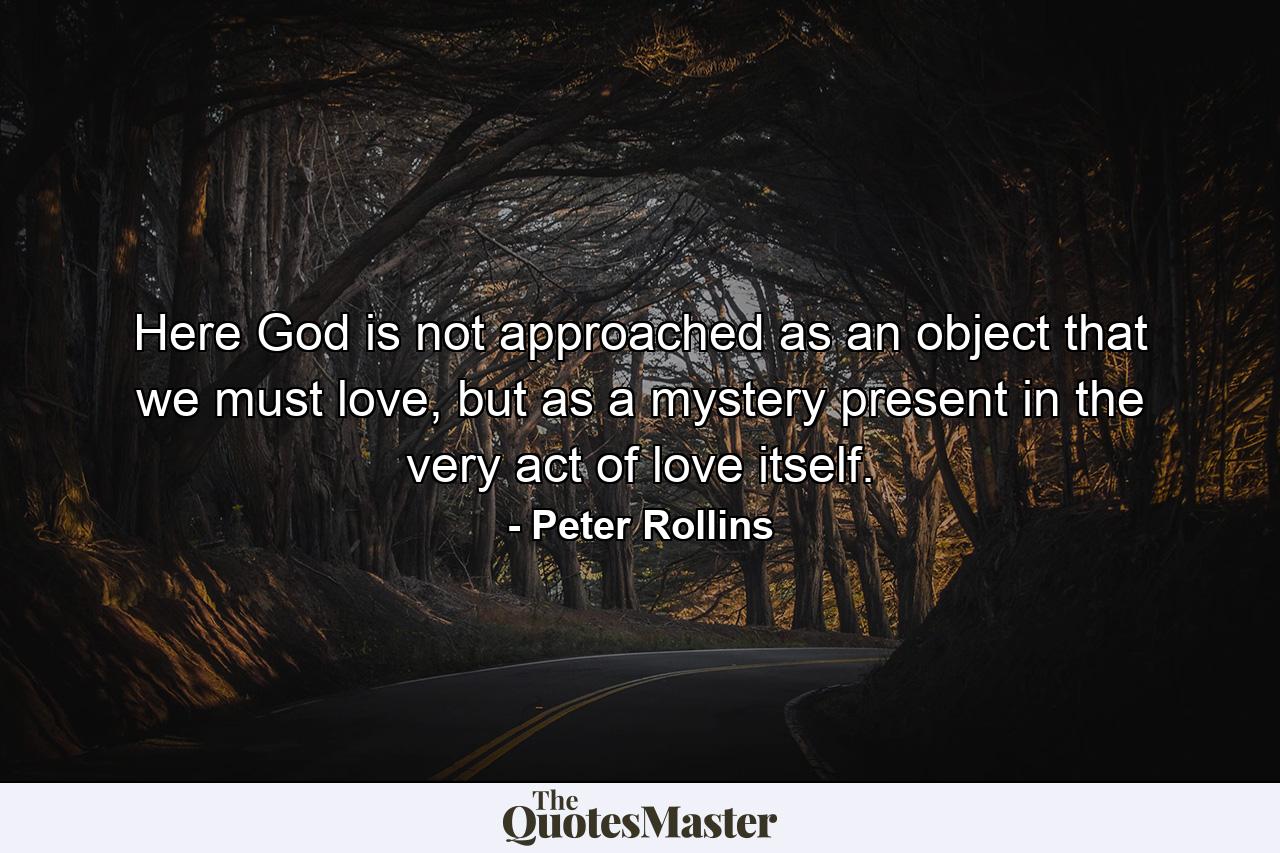 Here God is not approached as an object that we must love, but as a mystery present in the very act of love itself. - Quote by Peter Rollins