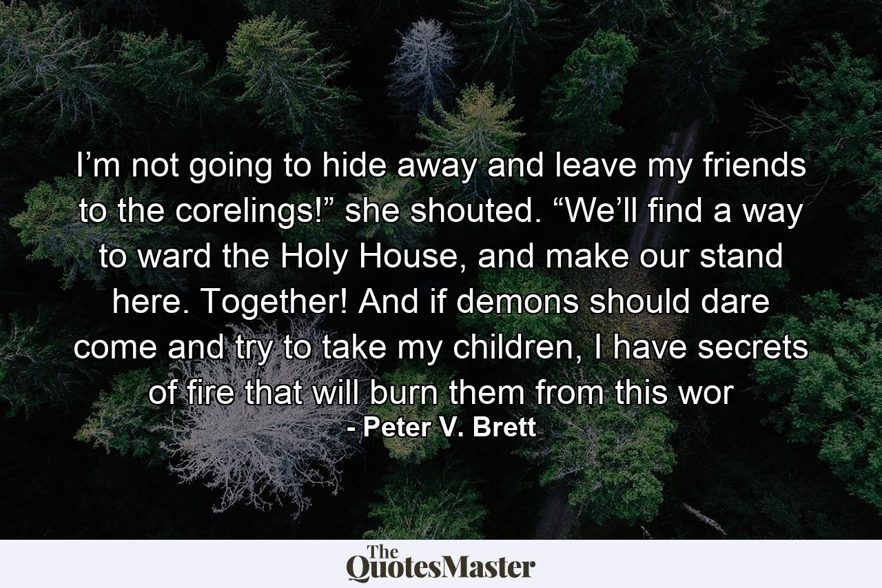 I’m not going to hide away and leave my friends to the corelings!” she shouted. “We’ll find a way to ward the Holy House, and make our stand here. Together! And if demons should dare come and try to take my children, I have secrets of fire that will burn them from this wor - Quote by Peter V. Brett