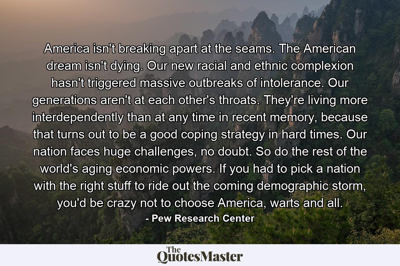 America isn't breaking apart at the seams. The American dream isn't dying. Our new racial and ethnic complexion hasn't triggered massive outbreaks of intolerance. Our generations aren't at each other's throats. They're living more interdependently than at any time in recent memory, because that turns out to be a good coping strategy in hard times. Our nation faces huge challenges, no doubt. So do the rest of the world's aging economic powers. If you had to pick a nation with the right stuff to ride out the coming demographic storm, you'd be crazy not to choose America, warts and all. - Quote by Pew Research Center