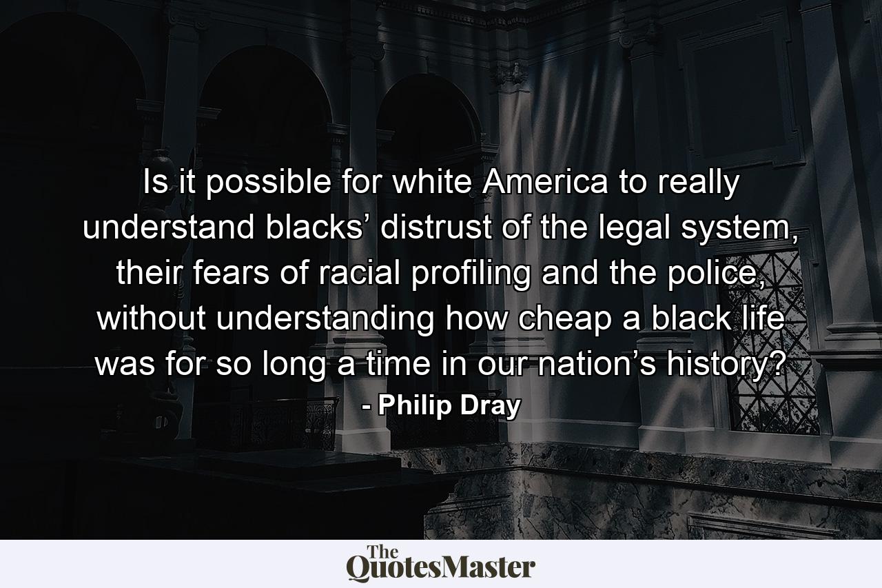 Is it possible for white America to really understand blacks’ distrust of the legal system, their fears of racial profiling and the police, without understanding how cheap a black life was for so long a time in our nation’s history? - Quote by Philip Dray