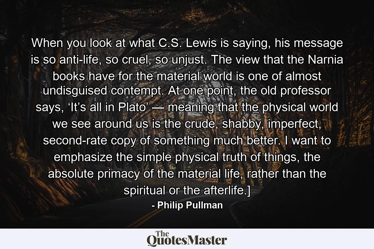 When you look at what C.S. Lewis is saying, his message is so anti-life, so cruel, so unjust. The view that the Narnia books have for the material world is one of almost undisguised contempt. At one point, the old professor says, ‘It’s all in Plato’ — meaning that the physical world we see around us is the crude, shabby, imperfect, second-rate copy of something much better. I want to emphasize the simple physical truth of things, the absolute primacy of the material life, rather than the spiritual or the afterlife.] - Quote by Philip Pullman