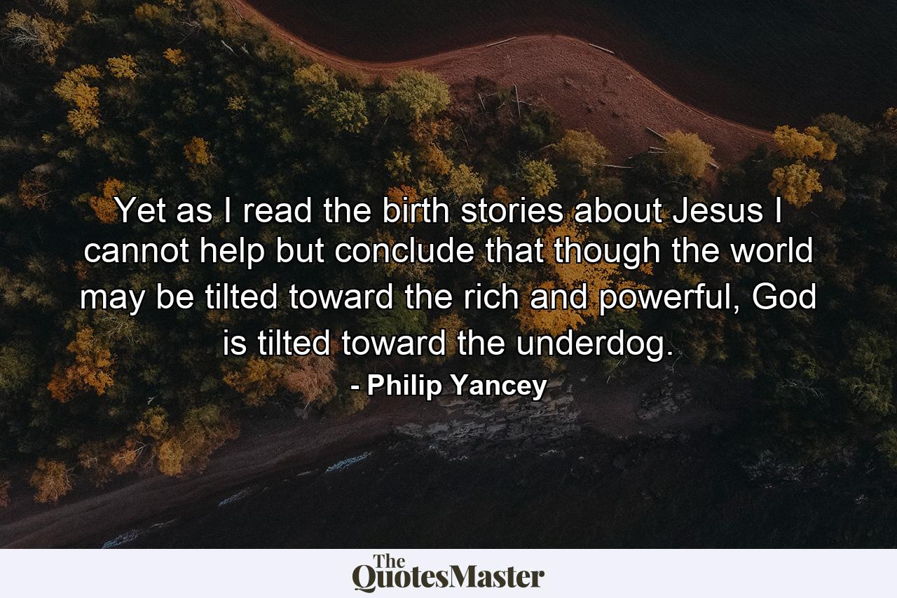 Yet as I read the birth stories about Jesus I cannot help but conclude that though the world may be tilted toward the rich and powerful, God is tilted toward the underdog. - Quote by Philip Yancey