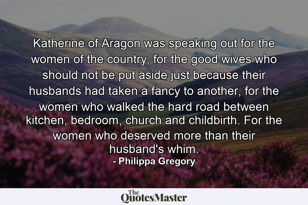 Katherine of Aragon was speaking out for the women of the country, for the good wives who should not be put aside just because their husbands had taken a fancy to another, for the women who walked the hard road between kitchen, bedroom, church and childbirth. For the women who deserved more than their husband's whim. - Quote by Philippa Gregory