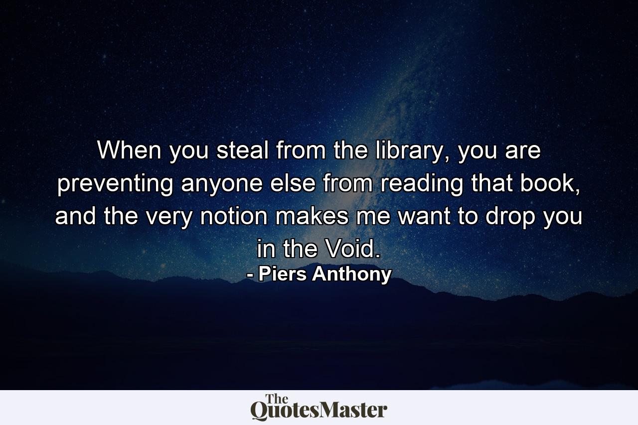 When you steal from the library, you are preventing anyone else from reading that book, and the very notion makes me want to drop you in the Void. - Quote by Piers Anthony