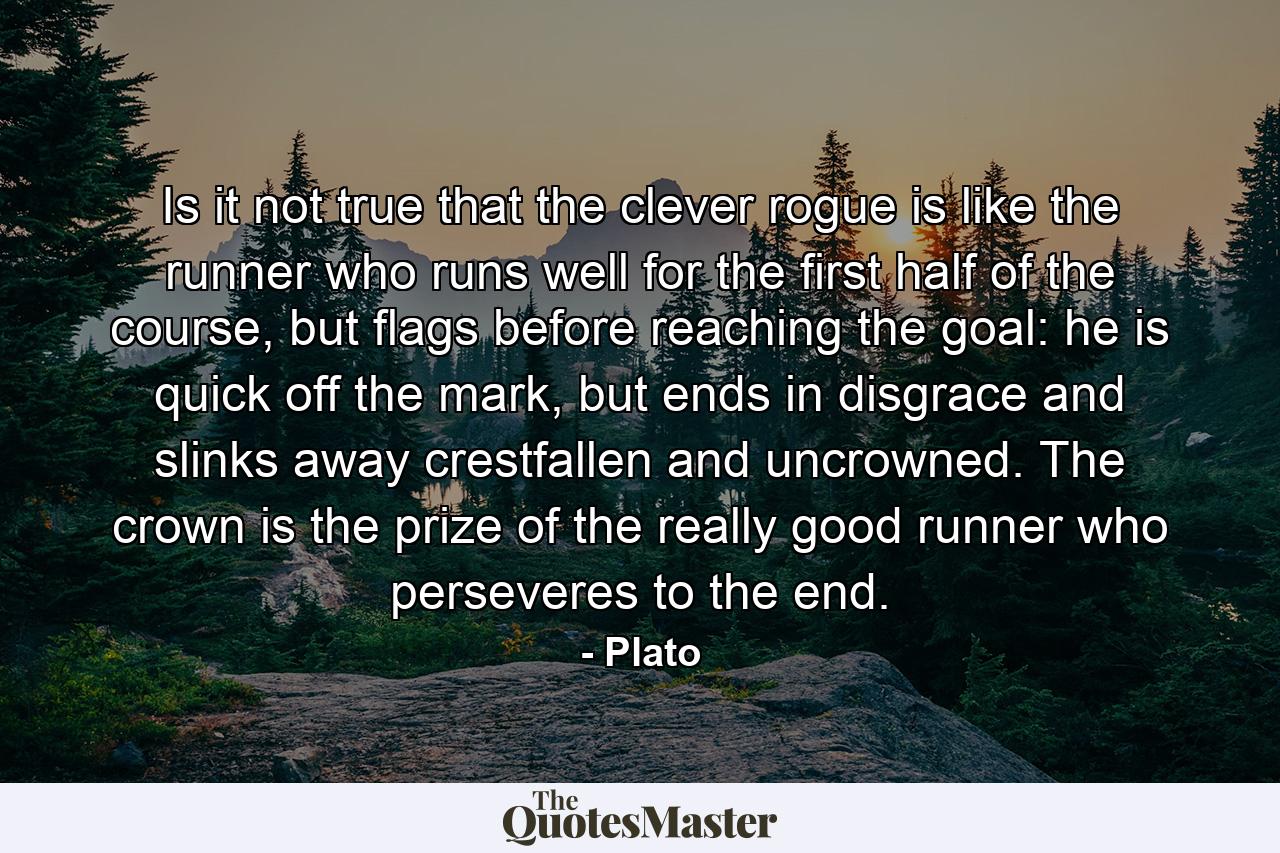 Is it not true that the clever rogue is like the runner who runs well for the first half of the course, but flags before reaching the goal: he is quick off the mark, but ends in disgrace and slinks away crestfallen and uncrowned. The crown is the prize of the really good runner who perseveres to the end. - Quote by Plato