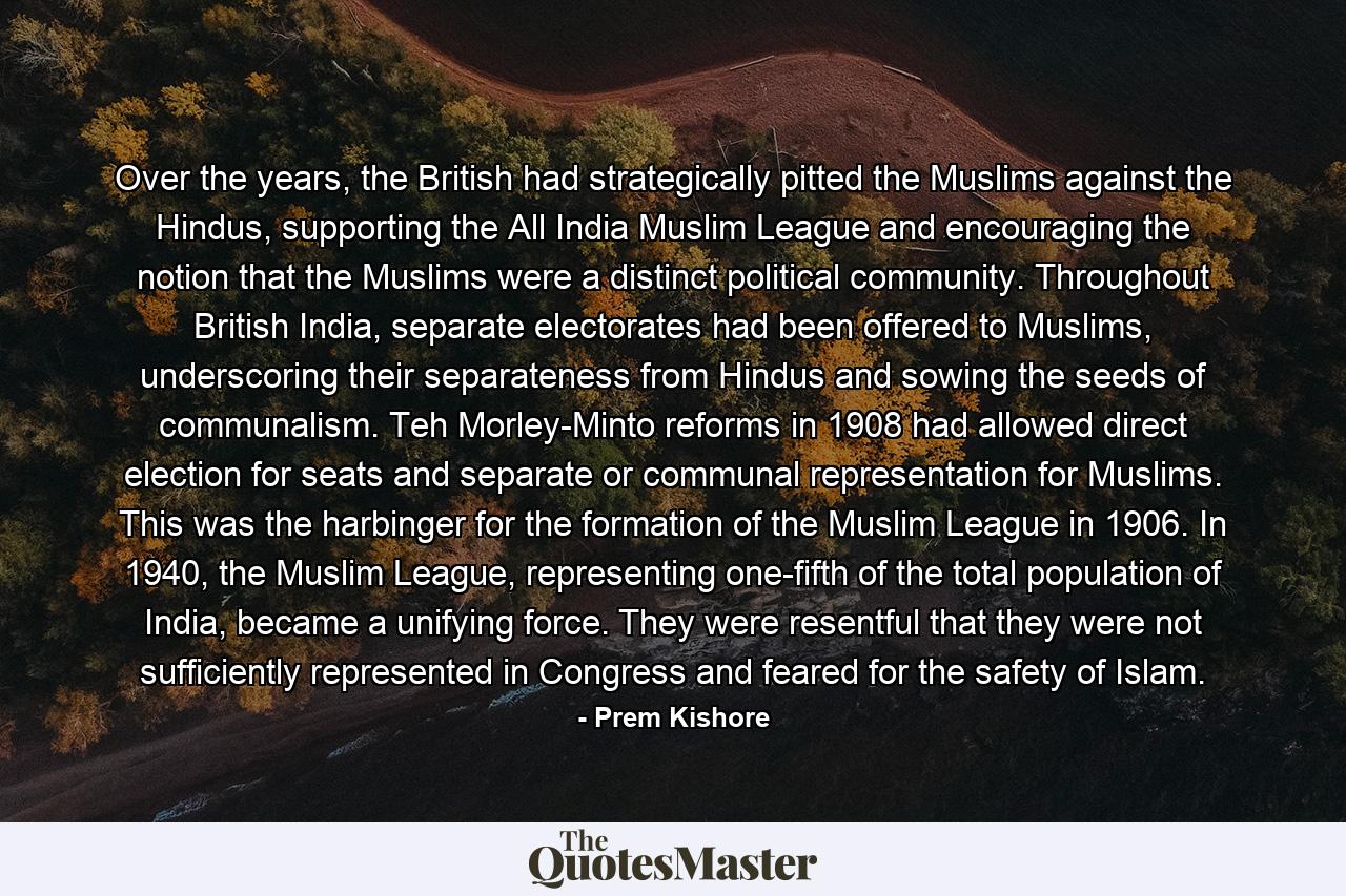 Over the years, the British had strategically pitted the Muslims against the Hindus, supporting the All India Muslim League and encouraging the notion that the Muslims were a distinct political community. Throughout British India, separate electorates had been offered to Muslims, underscoring their separateness from Hindus and sowing the seeds of communalism. Teh Morley-Minto reforms in 1908 had allowed direct election for seats and separate or communal representation for Muslims. This was the harbinger for the formation of the Muslim League in 1906. In 1940, the Muslim League, representing one-fifth of the total population of India, became a unifying force. They were resentful that they were not sufficiently represented in Congress and feared for the safety of Islam. - Quote by Prem Kishore