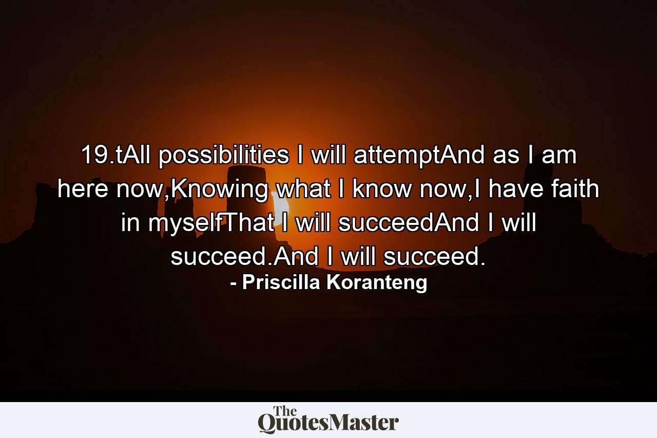 19.tAll possibilities I will attemptAnd as I am here now,Knowing what I know now,I have faith in myselfThat I will succeedAnd I will succeed.And I will succeed. - Quote by Priscilla Koranteng